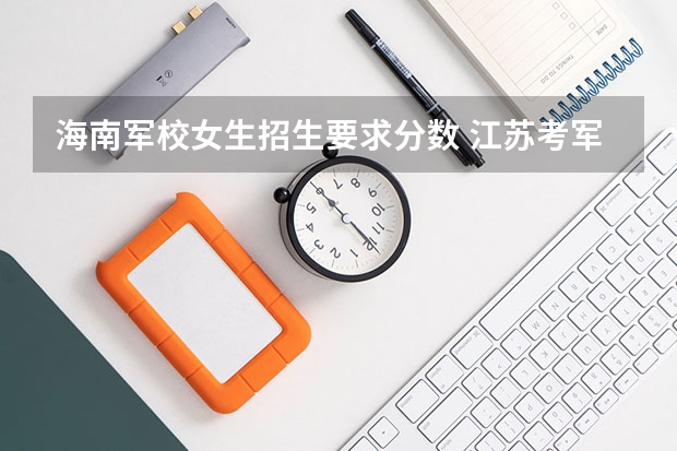 海南军校女生招生要求分数 江苏考军校的问题!