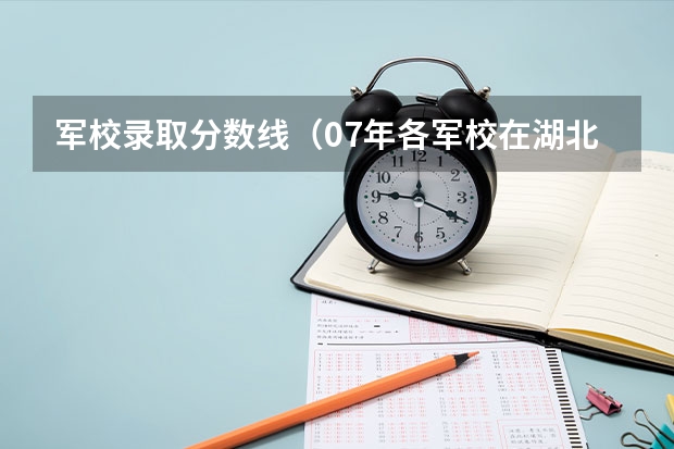 军校录取分数线（07年各军校在湖北录取分数线！！！！！！！！）