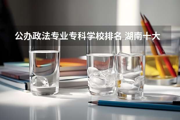 公办政法专业专科学校排名 湖南十大专科学校