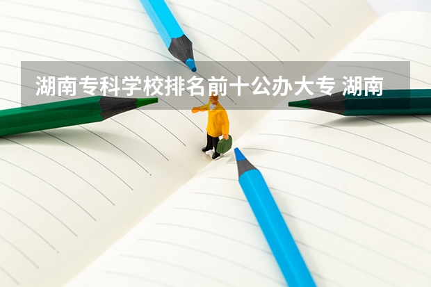 湖南专科学校排名前十公办大专 湖南省公办专科学校排名榜